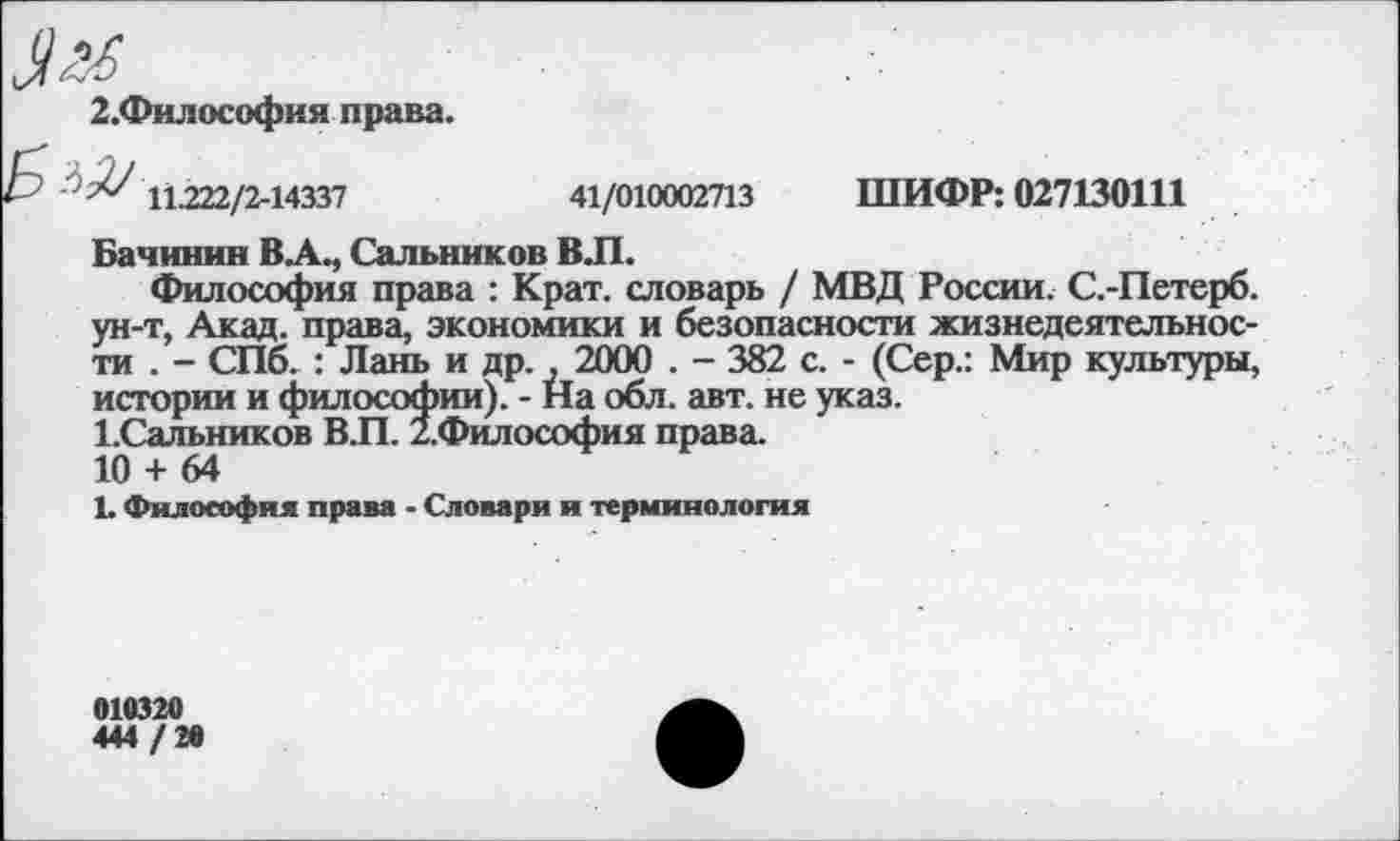 ﻿2.Философия права.
■^ 11.222/2-14337	41/010002713 ШИФР: 027130111
Бачинин В.А., Сальников ВЛ.
Философия права : Крат, словарь / МВД России. С.-Петерб. ун-т, Акад, права, экономики и безопасности жизнедеятельности . - СПб. : Лань и др. , 2000 . - 382 с. - (Сер.: Мир культуры, истории и философии). - На обл. авт. не указ.
ЬСальников В.П. 2.Философия права.
10 + 64
1. Философия права - Словари и терминология
010320
444 / 20